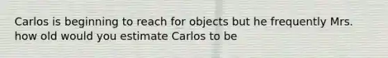 Carlos is beginning to reach for objects but he frequently Mrs. how old would you estimate Carlos to be