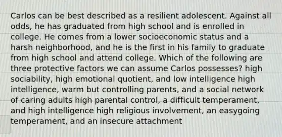 Carlos can be best described as a resilient adolescent. Against all odds, he has graduated from high school and is enrolled in college. He comes from a lower socioeconomic status and a harsh neighborhood, and he is the first in his family to graduate from high school and attend college. Which of the following are three protective factors we can assume Carlos possesses? high sociability, high emotional quotient, and low intelligence high intelligence, warm but controlling parents, and a social network of caring adults high parental control, a difficult temperament, and high intelligence high religious involvement, an easygoing temperament, and an insecure attachment