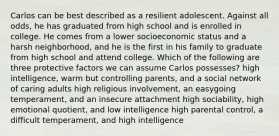 Carlos can be best described as a resilient adolescent. Against all odds, he has graduated from high school and is enrolled in college. He comes from a lower socioeconomic status and a harsh neighborhood, and he is the first in his family to graduate from high school and attend college. Which of the following are three protective factors we can assume Carlos possesses? high intelligence, warm but controlling parents, and a social network of caring adults high religious involvement, an easygoing temperament, and an insecure attachment high sociability, high emotional quotient, and low intelligence high parental control, a difficult temperament, and high intelligence