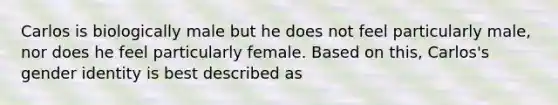 Carlos is biologically male but he does not feel particularly male, nor does he feel particularly female. Based on this, Carlos's <a href='https://www.questionai.com/knowledge/kyhXSBYVgx-gender-identity' class='anchor-knowledge'>gender identity</a> is best described as