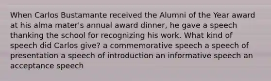 When Carlos Bustamante received the Alumni of the Year award at his alma mater's annual award dinner, he gave a speech thanking the school for recognizing his work. What kind of speech did Carlos give? a commemorative speech a speech of presentation a speech of introduction an informative speech an acceptance speech