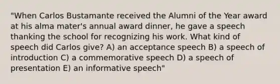 "When Carlos Bustamante received the Alumni of the Year award at his alma mater's annual award dinner, he gave a speech thanking the school for recognizing his work. What kind of speech did Carlos give? A) an acceptance speech B) a speech of introduction C) a commemorative speech D) a speech of presentation E) an informative speech"