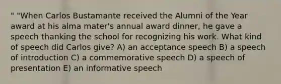 " "When Carlos Bustamante received the Alumni of the Year award at his alma mater's annual award dinner, he gave a speech thanking the school for recognizing his work. What kind of speech did Carlos give? A) an acceptance speech B) a speech of introduction C) a commemorative speech D) a speech of presentation E) an informative speech