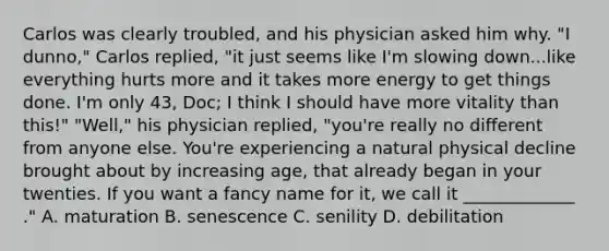 Carlos was clearly troubled, and his physician asked him why. "I dunno," Carlos replied, "it just seems like I'm slowing down...like everything hurts more and it takes more energy to get things done. I'm only 43, Doc; I think I should have more vitality than this!" "Well," his physician replied, "you're really no different from anyone else. You're experiencing a natural physical decline brought about by increasing age, that already began in your twenties. If you want a fancy name for it, we call it _____________ ." A. maturation B. senescence C. senility D. debilitation