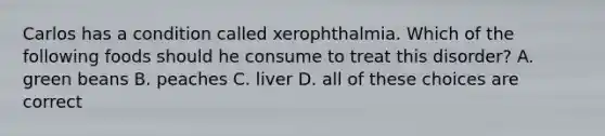 Carlos has a condition called xerophthalmia. Which of the following foods should he consume to treat this disorder? A. green beans B. peaches C. liver D. all of these choices are correct