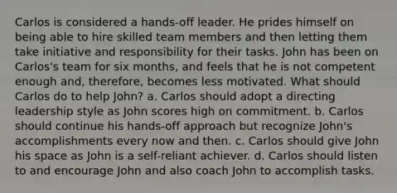 Carlos is considered a hands-off leader. He prides himself on being able to hire skilled team members and then letting them take initiative and responsibility for their tasks. John has been on Carlos's team for six months, and feels that he is not competent enough and, therefore, becomes less motivated. What should Carlos do to help John? a. Carlos should adopt a directing leadership style as John scores high on commitment. b. Carlos should continue his hands-off approach but recognize John's accomplishments every now and then. c. Carlos should give John his space as John is a self-reliant achiever. d. Carlos should listen to and encourage John and also coach John to accomplish tasks.