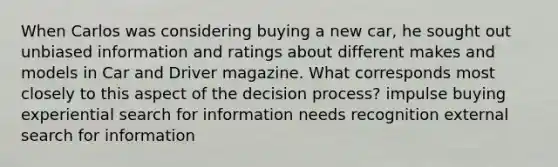 When Carlos was considering buying a new car, he sought out unbiased information and ratings about different makes and models in Car and Driver magazine. What corresponds most closely to this aspect of the decision process? impulse buying experiential search for information needs recognition external search for information