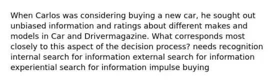 When Carlos was considering buying a new car, he sought out unbiased information and ratings about different makes and models in Car and Drivermagazine. What corresponds most closely to this aspect of the decision process? needs recognition internal search for information external search for information experiential search for information impulse buying