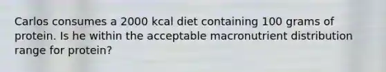 Carlos consumes a 2000 kcal diet containing 100 grams of protein. Is he within the acceptable macronutrient distribution range for protein?