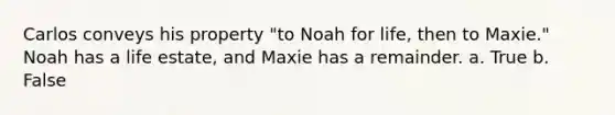 Carlos conveys his property "to Noah for life, then to Maxie." Noah has a life estate, and Maxie has a remainder. a. True b. False