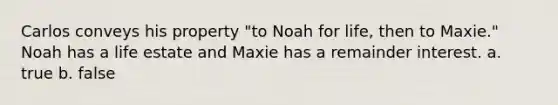 Carlos conveys his property "to Noah for life, then to Maxie." Noah has a life estate and Maxie has a remainder interest. a. true b. false