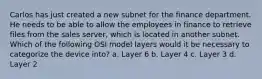 Carlos has just created a new subnet for the finance department. He needs to be able to allow the employees in finance to retrieve files from the sales server, which is located in another subnet. Which of the following OSI model layers would it be necessary to categorize the device into? a. Layer 6 b. Layer 4 c. Layer 3 d. Layer 2