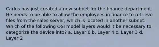 Carlos has just created a new subnet for the finance department. He needs to be able to allow the employees in finance to retrieve files from the sales server, which is located in another subnet. Which of the following OSI model layers would it be necessary to categorize the device into? a. Layer 6 b. Layer 4 c. Layer 3 d. Layer 2