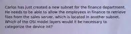 Carlos has just created a new subnet for the finance department. He needs to be able to allow the employees in finance to retrieve files from the sales server, which is located in another subnet. Which of the OSI model layers would it be necessary to categorize the device int?