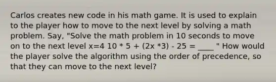 Carlos creates new code in his math game. It is used to explain to the player how to move to the next level by solving a math problem. Say, "Solve the math problem in 10 seconds to move on to the next level x=4 10 * 5 + (2x *3) - 25 = ____ " How would the player solve the algorithm using the order of precedence, so that they can move to the next level?