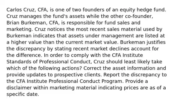 Carlos Cruz, CFA, is one of two founders of an equity hedge fund. Cruz manages the fund's assets while the other co-founder, Brian Burkeman, CFA, is responsible for fund sales and marketing. Cruz notices the most recent sales material used by Burkeman indicates that assets under management are listed at a higher value than the current market value. Burkeman justifies the discrepancy by stating recent market declines account for the difference. In order to comply with the CFA Institute Standards of Professional Conduct, Cruz should least likely take which of the following actions? Correct the asset information and provide updates to prospective clients. Report the discrepancy to the CFA Institute Professional Conduct Program. Provide a disclaimer within marketing material indicating prices are as of a specific date.