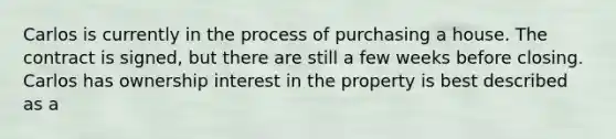 Carlos is currently in the process of purchasing a house. The contract is signed, but there are still a few weeks before closing. Carlos has ownership interest in the property is best described as a