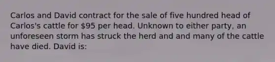 Carlos and David contract for the sale of five hundred head of Carlos's cattle for 95 per head. Unknown to either party, an unforeseen storm has struck the herd and and many of the cattle have died. David is: