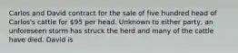 Carlos and David contract for the sale of five hundred head of Carlos's cattle for 95 per head. Unknown to either party, an unforeseen storm has struck the herd and many of the cattle have died. David is​