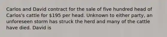 Carlos and David contract for the sale of five hundred head of Carlos's cattle for 195 per head. Unknown to either party, an unforeseen storm has struck the herd and many of the cattle have died. David is