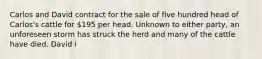 Carlos and David contract for the sale of five hundred head of Carlos's cattle for 195 per head. Unknown to either party, an unforeseen storm has struck the herd and many of the cattle have died. David i