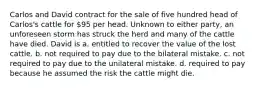 Carlos and David contract for the sale of five hundred head of Carlos's cattle for 95 per head. Unknown to either party, an unforeseen storm has struck the herd and many of the cattle have died. David is a. entitled to recover the value of the lost cattle. b. not required to pay due to the bilateral mistake. c. not required to pay due to the unilateral mistake. d. required to pay because he assumed the risk the cattle might die.