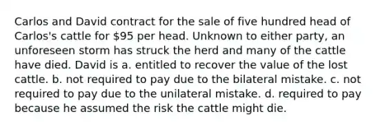 Carlos and David contract for the sale of five hundred head of Carlos's cattle for 95 per head. Unknown to either party, an unforeseen storm has struck the herd and many of the cattle have died. David is a. entitled to recover the value of the lost cattle. b. not required to pay due to the bilateral mistake. c. not required to pay due to the unilateral mistake. d. required to pay because he assumed the risk the cattle might die.