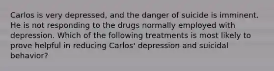 Carlos is very depressed, and the danger of suicide is imminent. He is not responding to the drugs normally employed with depression. Which of the following treatments is most likely to prove helpful in reducing Carlos' depression and suicidal behavior?