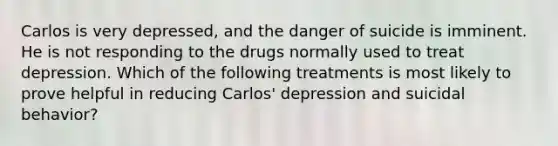 Carlos is very depressed, and the danger of suicide is imminent. He is not responding to the drugs normally used to treat depression. Which of the following treatments is most likely to prove helpful in reducing Carlos' depression and suicidal behavior?