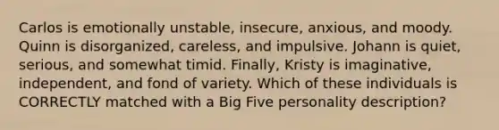 Carlos is emotionally unstable, insecure, anxious, and moody. Quinn is disorganized, careless, and impulsive. Johann is quiet, serious, and somewhat timid. Finally, Kristy is imaginative, independent, and fond of variety. Which of these individuals is CORRECTLY matched with a Big Five personality description?