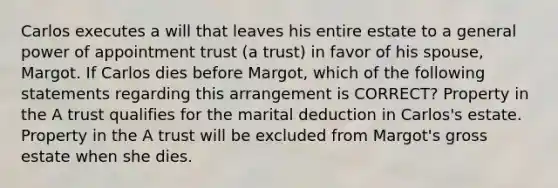 Carlos executes a will that leaves his entire estate to a general power of appointment trust (a trust) in favor of his spouse, Margot. If Carlos dies before Margot, which of the following statements regarding this arrangement is CORRECT? Property in the A trust qualifies for the marital deduction in Carlos's estate. Property in the A trust will be excluded from Margot's gross estate when she dies.