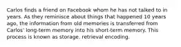 Carlos finds a friend on Facebook whom he has not talked to in years. As they reminisce about things that happened 10 years ago, the information from old memories is transferred from Carlos' long-term memory into his short-term memory. This process is known as storage. retrieval encoding.