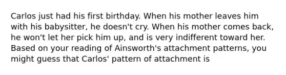 Carlos just had his first birthday. When his mother leaves him with his babysitter, he doesn't cry. When his mother comes back, he won't let her pick him up, and is very indifferent toward her. Based on your reading of Ainsworth's attachment patterns, you might guess that Carlos' pattern of attachment is