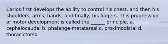 Carlos first develops the ability to control his chest, and then his shoulders, arms, hands, and finally, his fingers. This progression of motor development is called the ______ principle. a. cephalocaudal b. phalange-metatarsal c. proximodistal d. thoracictorso