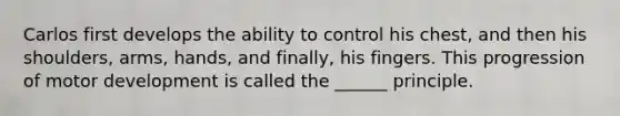Carlos first develops the ability to control his chest, and then his shoulders, arms, hands, and finally, his fingers. This progression of motor development is called the ______ principle.