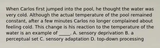 When Carlos first jumped into the pool, he thought the water was very cold. Although the actual temperature of the pool remained constant, after a few minutes Carlos no longer complained about feeling cold. This change is his reaction to the temperature of the water is an example of _____. A. sensory deprivation B. a perceptual set C. sensory adaptation D. top-down processing