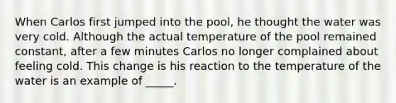 When Carlos first jumped into the pool, he thought the water was very cold. Although the actual temperature of the pool remained constant, after a few minutes Carlos no longer complained about feeling cold. This change is his reaction to the temperature of the water is an example of _____.