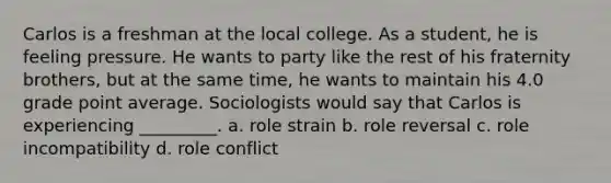 Carlos is a freshman at the local college. As a student, he is feeling pressure. He wants to party like the rest of his fraternity brothers, but at the same time, he wants to maintain his 4.0 grade point average. Sociologists would say that Carlos is experiencing _________. a.​ role strain b.​ role reversal c.​ role incompatibility d. ​role conflict