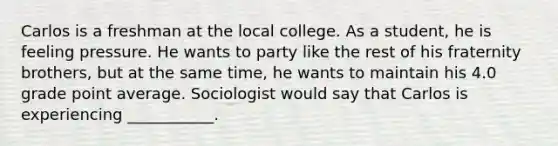 Carlos is a freshman at the local college. As a student, he is feeling pressure. He wants to party like the rest of his fraternity brothers, but at the same time, he wants to maintain his 4.0 grade point average. Sociologist would say that Carlos is experiencing ___________.