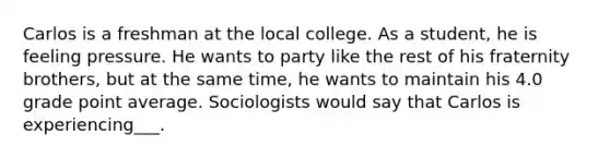 Carlos is a freshman at the local college. As a student, he is feeling pressure. He wants to party like the rest of his fraternity brothers, but at the same time, he wants to maintain his 4.0 grade point average. Sociologists would say that Carlos is experiencing___.