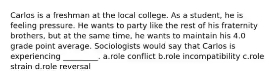 Carlos is a freshman at the local college. As a student, he is feeling pressure. He wants to party like the rest of his fraternity brothers, but at the same time, he wants to maintain his 4.0 grade point average. Sociologists would say that Carlos is experiencing _________. a.​role conflict b.​role incompatibility c.​role strain d.​role reversal