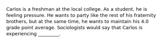 Carlos is a freshman at the local college. As a student, he is feeling pressure. He wants to party like the rest of his fraternity brothers, but at the same time, he wants to maintain his 4.0 grade point average. Sociologists would say that Carlos is experiencing _________.