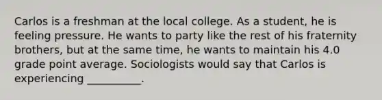 Carlos is a freshman at the local college. As a student, he is feeling pressure. He wants to party like the rest of his fraternity brothers, but at the same time, he wants to maintain his 4.0 grade point average. Sociologists would say that Carlos is experiencing __________.