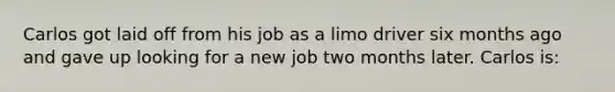 Carlos got laid off from his job as a limo driver six months ago and gave up looking for a new job two months later. Carlos is: