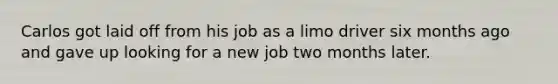 Carlos got laid off from his job as a limo driver six months ago and gave up looking for a new job two months later.