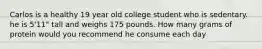 Carlos is a healthy 19 year old college student who is sedentary. he is 5'11" tall and weighs 175 pounds. How many grams of protein would you recommend he consume each day