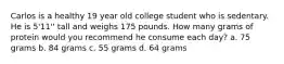 Carlos is a healthy 19 year old college student who is sedentary. He is 5'11'' tall and weighs 175 pounds. How many grams of protein would you recommend he consume each day? a. 75 grams b. 84 grams c. 55 grams d. 64 grams