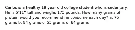 Carlos is a healthy 19 year old college student who is sedentary. He is 5'11'' tall and weighs 175 pounds. How many grams of protein would you recommend he consume each day? a. 75 grams b. 84 grams c. 55 grams d. 64 grams