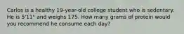 Carlos is a healthy 19-year-old college student who is sedentary. He is 5'11" and weighs 175. How many grams of protein would you recommend he consume each day?