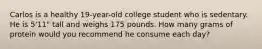 Carlos is a healthy 19-year-old college student who is sedentary. He is 5'11" tall and weighs 175 pounds. How many grams of protein would you recommend he consume each day?